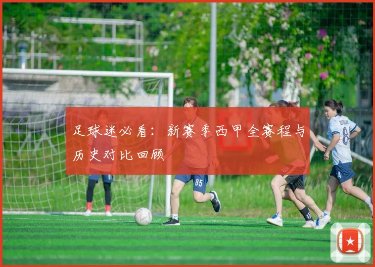 足球迷必看：新赛季西甲全赛程与历史对比回顾