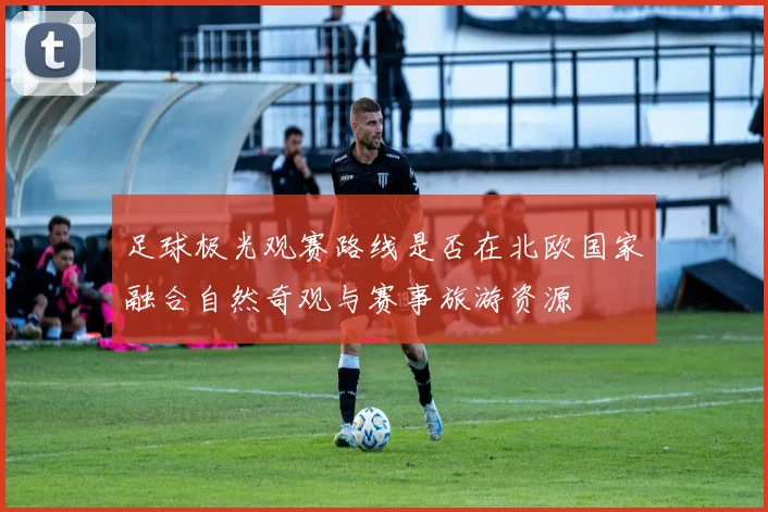 足球极光观赛路线是否在北欧国家融合自然奇观与赛事旅游资源