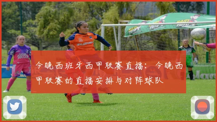 今晚西班牙西甲联赛直播：今晚西甲联赛的直播安排与对阵球队