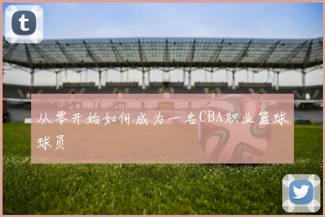 从零开始如何成为一名CBA职业篮球球员